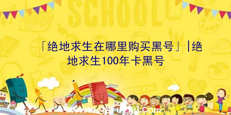 「绝地求生在哪里购买黑号」|绝地求生100年卡黑号